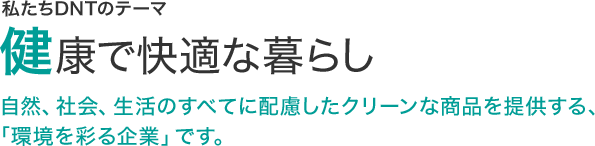 私たちDNTのテーマ　健康で快適な暮らし　自然、社会、生活のすべてに配慮したクリーンな商品を提供する、「環境を彩る企業」です。