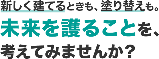 新しく建てるときも、塗り替えも。未来を護ることを、考えてみませんか？