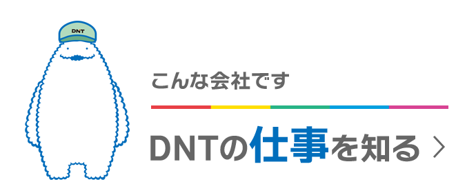 こんな会社です DNTの仕事を知る